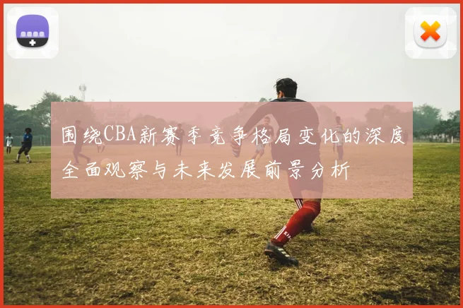 围绕CBA新赛季竞争格局变化的深度全面观察与未来发展前景分析