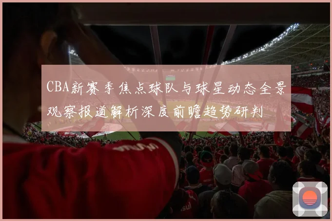 CBA新赛季焦点球队与球星动态全景观察报道解析深度前瞻趋势研判