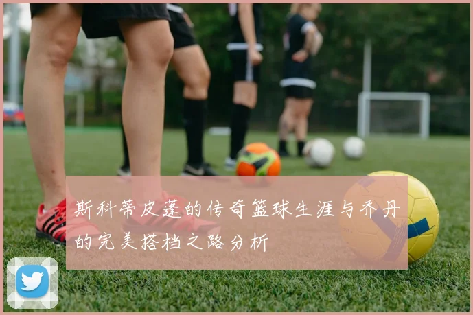 斯科蒂皮蓬的传奇篮球生涯与乔丹的完美搭档之路分析