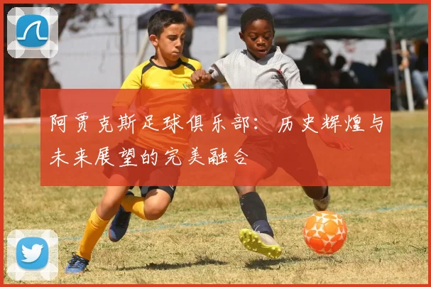 阿贾克斯足球俱乐部：历史辉煌与未来展望的完美融合