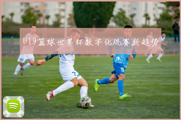 U19篮球世界杯数字化观赛新趋势