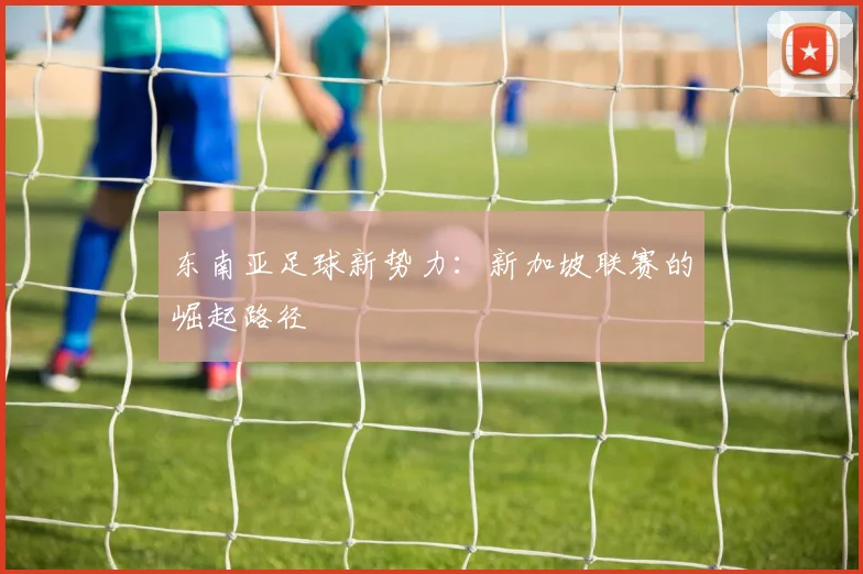 东南亚足球新势力：新加坡联赛的崛起路径