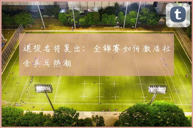 退役名将复出：全锦赛如何激活社会乒乓热潮
