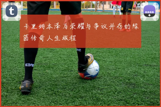卡里姆本泽马荣耀与争议并存的绿茵传奇人生旅程
