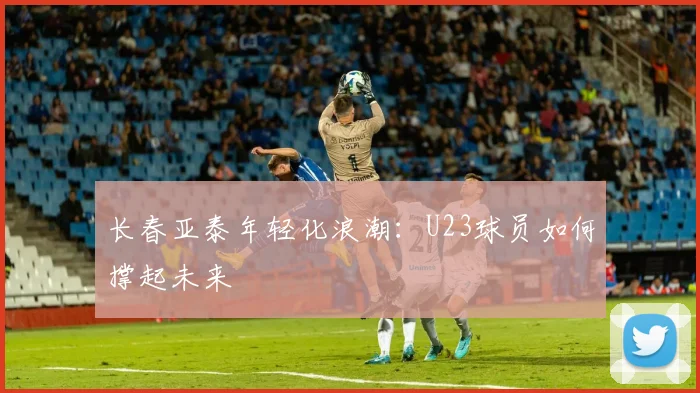 长春亚泰年轻化浪潮：U23球员如何撑起未来