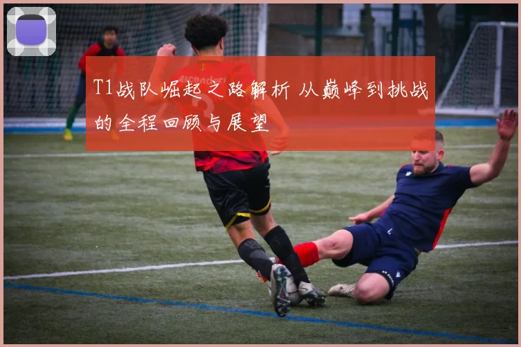 T1战队崛起之路解析 从巅峰到挑战的全程回顾与展望
