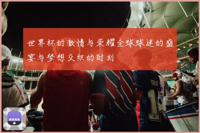 世界杯的激情与荣耀全球球迷的盛宴与梦想交织的时刻