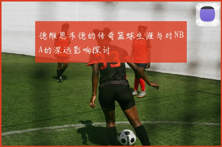 德维恩韦德的传奇篮球生涯与对NBA的深远影响探讨