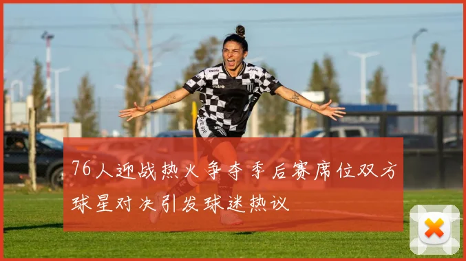 76人迎战热火争夺季后赛席位双方球星对决引发球迷热议